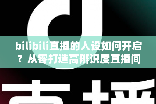 bilibili直播的人设如何开启?从零打造高辨识度直播间人设的完整指南 bilibili直播的人设如何开启?从零打造高辨识度直播间人设的完整指南
