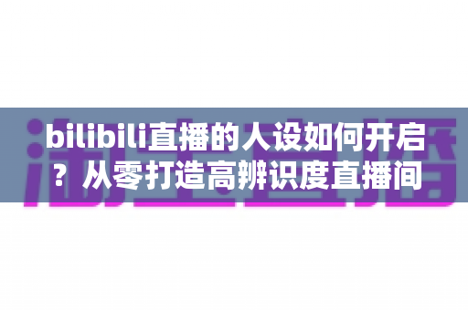 bilibili直播的人设如何开启?从零打造高辨识度直播间人设的完整指南 bilibili直播的人设如何开启?从零打造高辨识度直播间人设的完整指南