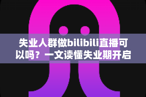 失业人群做bilibili直播可以吗？一文读懂失业期开启B站直播的可行性、条件与变现全攻略