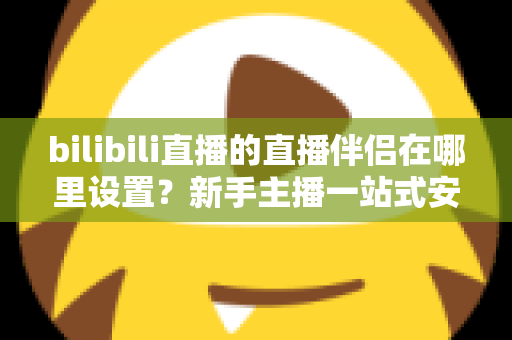 bilibili直播的直播伴侣在哪里设置？新手主播一站式安装与配置完全指南