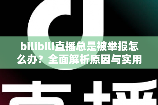 bilibili直播总是被举报怎么办？全面解析原因与实用应对方案，让你安心开播不再慌
