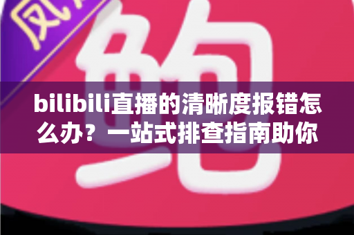 bilibili直播的清晰度报错怎么办？一站式排查指南助你畅享高清画质