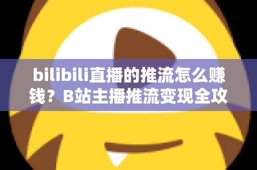 bilibili直播的推流怎么赚钱？B站主播推流变现全攻略与实用技巧大揭秘