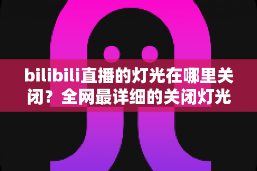 bilibili直播的灯光在哪里关闭？全网最详细的关闭灯光操作指南与常见问题解析