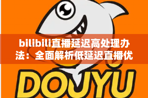 bilibili直播延迟高处理办法：全面解析低延迟直播优化方案与实用技巧