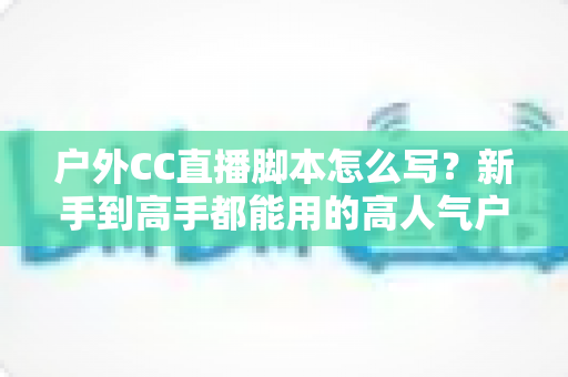 户外CC直播脚本怎么写?新手到高手都能用的高人气户外直播脚本创作实战指南 户外CC直播脚本怎么写?新手到高手都能用的高人气户外直播脚本创作实战指南