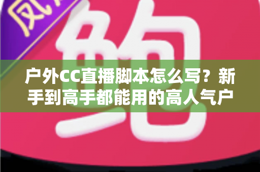 户外CC直播脚本怎么写？新手到高手都能用的高人气户外直播脚本创作实战指南