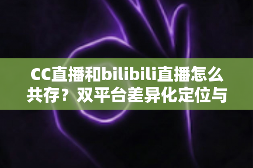 CC直播和bilibili直播怎么共存？双平台差异化定位与共赢运营策略全解析