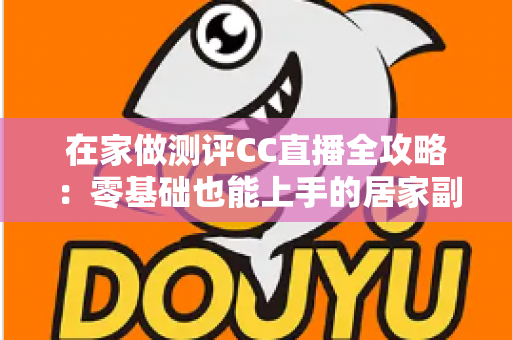 在家做测评CC直播全攻略:零基础也能上手的居家副业变现指南 在家做测评CC直播全攻略:零基础也能上手的居家副业变现指南
