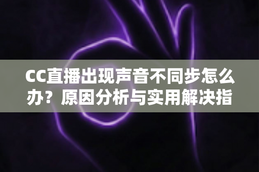 CC直播出现声音不同步怎么办?原因分析与实用解决指南全攻略 CC直播出现声音不同步怎么办?原因分析与实用解决指南全攻略