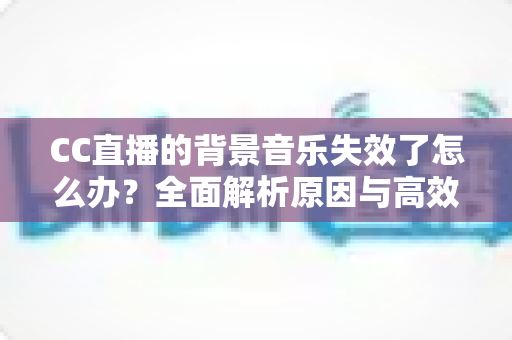 CC直播的背景音乐失效了怎么办?全面解析原因与高效解决方案指南 CC直播的背景音乐失效了怎么办?全面解析原因与高效解决方案指南