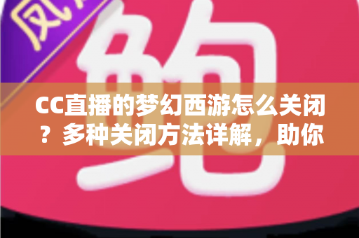 CC直播的梦幻西游怎么关闭？多种关闭方法详解，助你彻底告别弹窗干扰，畅享流畅游戏体验