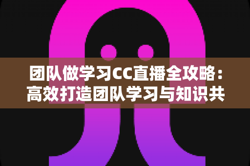 团队做学习CC直播全攻略：高效打造团队学习与知识共享的新模式
