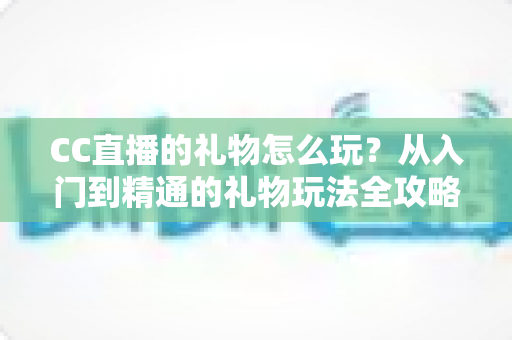 CC直播的礼物怎么玩？从入门到精通的礼物玩法全攻略