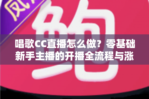 唱歌CC直播怎么做？零基础新手主播的开播全流程与涨粉实战攻略