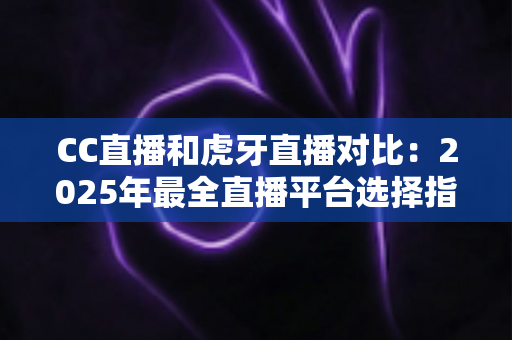 CC直播和虎牙直播对比：2025年最全直播平台选择指南，看完这篇不再纠结