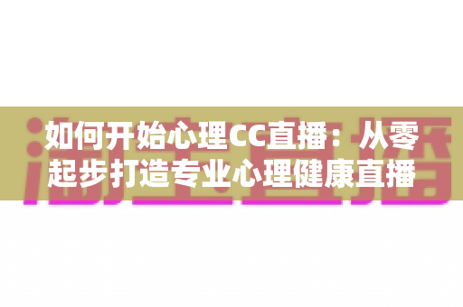 如何开始心理CC直播：从零起步打造专业心理健康直播间的完整指南