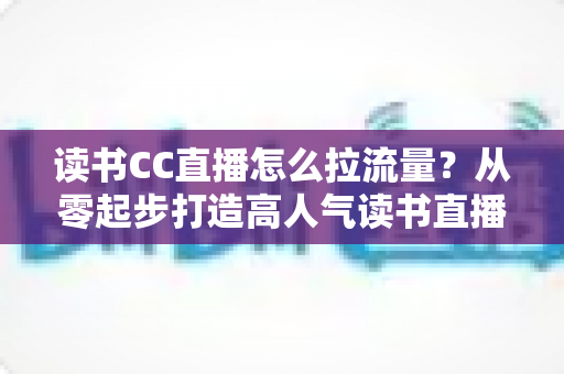 读书CC直播怎么拉流量?从零起步打造高人气读书直播间的实战引流指南 读书CC直播怎么拉流量?从零起步打造高人气读书直播间的实战引流指南