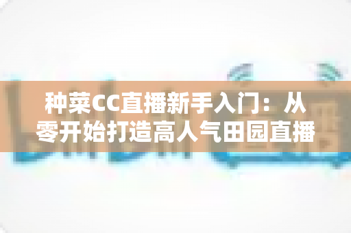 种菜CC直播新手入门：从零开始打造高人气田园直播间的完整攻略