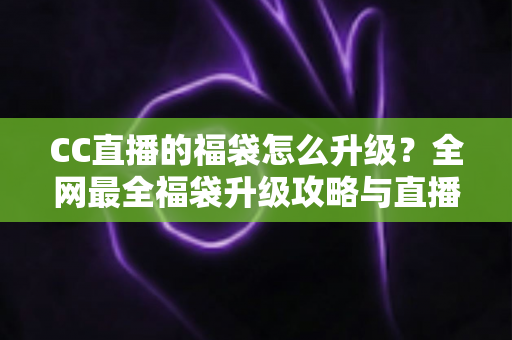 CC直播的福袋怎么升级？全网最全福袋升级攻略与直播互动技巧详解
