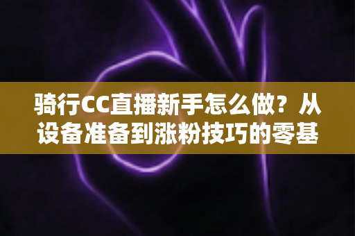 骑行CC直播新手怎么做?从设备准备到涨粉技巧的零基础实战全攻略 骑行CC直播新手怎么做?从设备准备到涨粉技巧的零基础实战全攻略