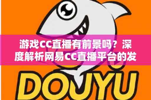 游戏CC直播有前景吗?深度解析网易CC直播平台的发展潜力、机遇与主播成长路径 游戏CC直播有前景吗?深度解析网易CC直播平台的发展潜力、机遇与主播成长路径