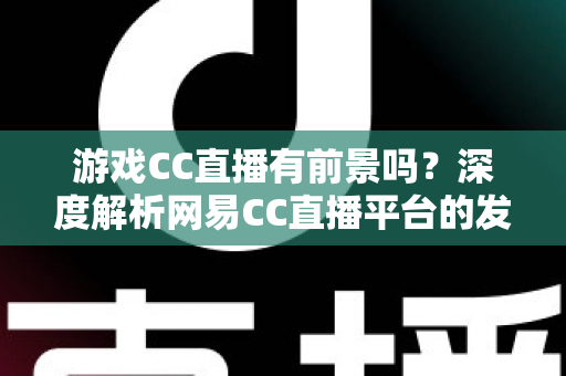 游戏CC直播有前景吗?深度解析网易CC直播平台的发展潜力、机遇与主播成长路径 游戏CC直播有前景吗?深度解析网易CC直播平台的发展潜力、机遇与主播成长路径