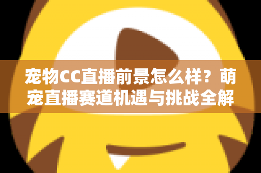 宠物CC直播前景怎么样?萌宠直播赛道机遇与挑战全解析 宠物CC直播前景怎么样?萌宠直播赛道机遇与挑战全解析