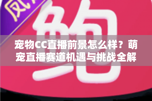 宠物CC直播前景怎么样?萌宠直播赛道机遇与挑战全解析 宠物CC直播前景怎么样?萌宠直播赛道机遇与挑战全解析