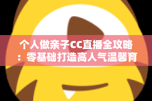 个人做亲子CC直播全攻略:零基础打造高人气温馨育儿直播间的实用指南 个人做亲子CC直播全攻略:零基础打造高人气温馨育儿直播间的实用指南