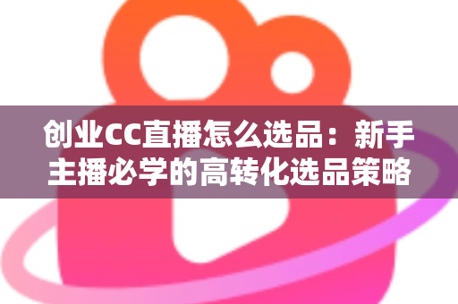 创业CC直播怎么选品：新手主播必学的高转化选品策略与避坑指南