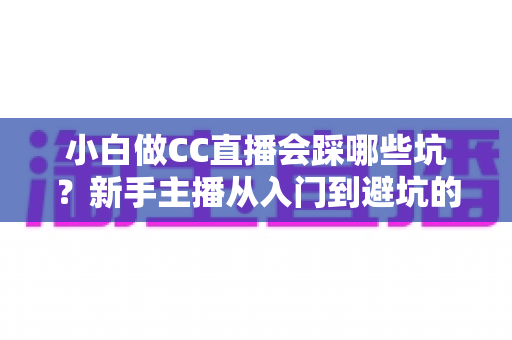 小白做CC直播会踩哪些坑？新手主播从入门到避坑的完整指南