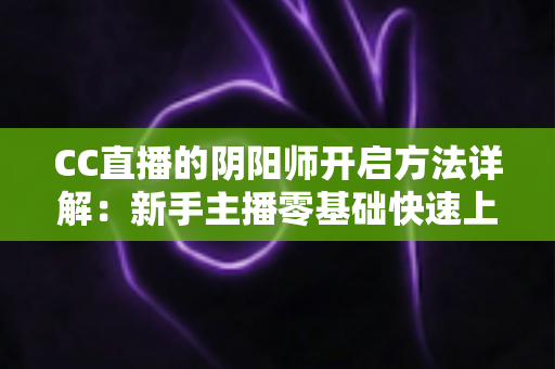 CC直播的阴阳师开启方法详解:新手主播零基础快速上手上分指南 CC直播的阴阳师开启方法详解:新手主播零基础快速上手上分指南