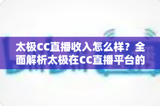 太极CC直播收入怎么样？全面解析太极在CC直播平台的真实收入水平与赚钱逻辑