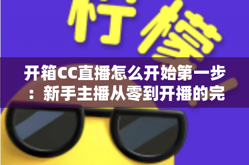 开箱CC直播怎么开始第一步：新手主播从零到开播的完整入门指南