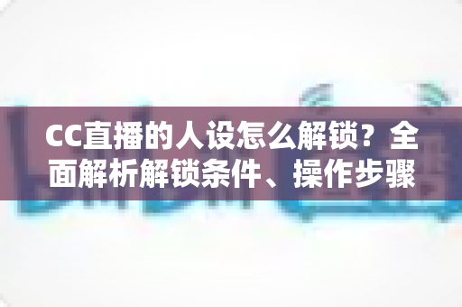 CC直播的人设怎么解锁？全面解析解锁条件、操作步骤与吸粉人设打造指南