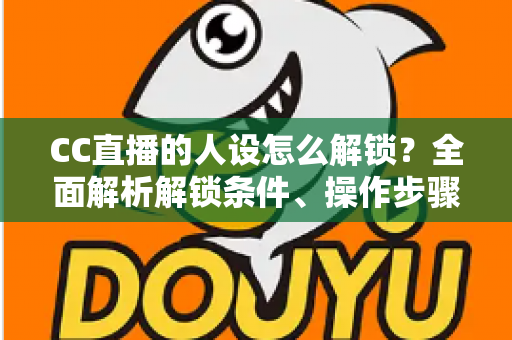 CC直播的人设怎么解锁？全面解析解锁条件、操作步骤与吸粉人设打造指南