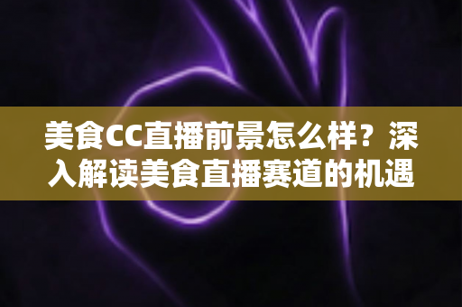 美食CC直播前景怎么样?深入解读美食直播赛道的机遇、挑战与变现路径 美食CC直播前景怎么样?深入解读美食直播赛道的机遇、挑战与变现路径