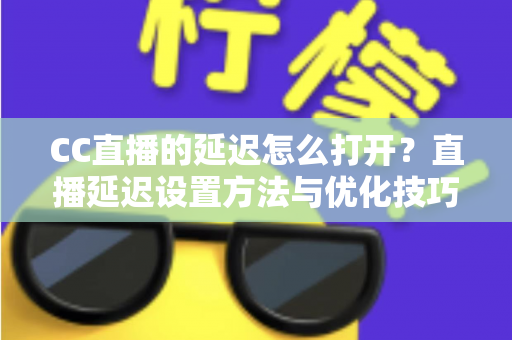 CC直播的延迟怎么打开？直播延迟设置方法与优化技巧全解析