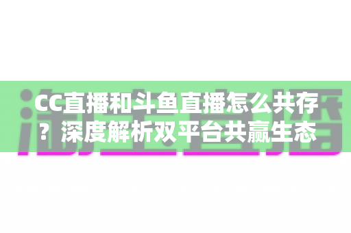 CC直播和斗鱼直播怎么共存?深度解析双平台共赢生态与运营策略全指南 CC直播和斗鱼直播怎么共存?深度解析双平台共赢生态与运营策略全指南