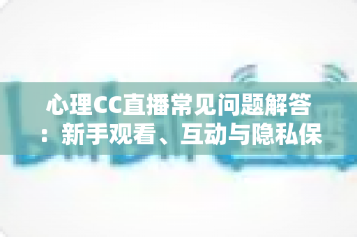 心理CC直播常见问题解答：新手观看、互动与隐私保护一站式指南