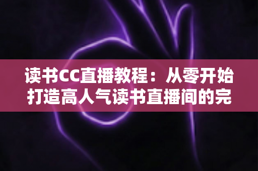 读书CC直播教程：从零开始打造高人气读书直播间的完整实战指南