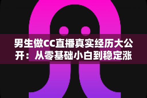 男生做CC直播真实经历大公开:从零基础小白到稳定涨粉的直播成长之路与避坑指南 男生做CC直播真实经历大公开:从零基础小白到稳定涨粉的直播成长之路与避坑指南