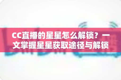 CC直播的星星怎么解锁？一文掌握星星获取途径与解锁全攻略
