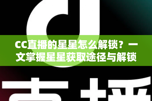 CC直播的星星怎么解锁？一文掌握星星获取途径与解锁全攻略
