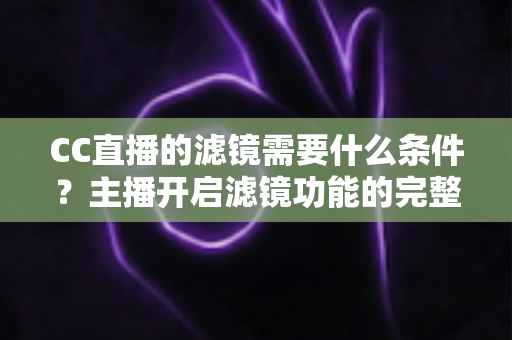 CC直播的滤镜需要什么条件？主播开启滤镜功能的完整攻略与使用指南