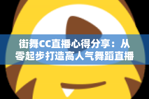 街舞CC直播心得分享:从零起步打造高人气舞蹈直播间的实战经验与避坑指南 街舞CC直播心得分享:从零起步打造高人气舞蹈直播间的实战经验与避坑指南