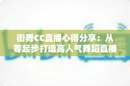街舞CC直播心得分享:从零起步打造高人气舞蹈直播间的实战经验与避坑指南 街舞CC直播心得分享:从零起步打造高人气舞蹈直播间的实战经验与避坑指南