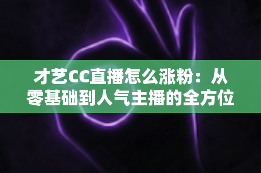 才艺CC直播怎么涨粉：从零基础到人气主播的全方位涨粉实战攻略