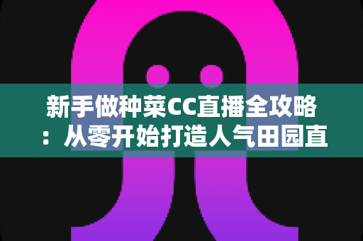 新手做种菜CC直播全攻略：从零开始打造人气田园直播间的实用指南